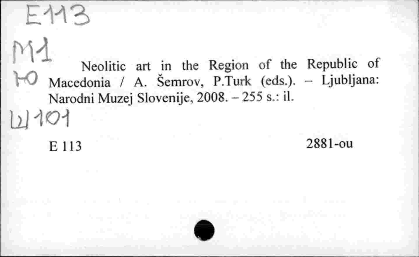 ﻿Neolitic art in the Region of the Macedonia I A. Šemrov, P.Turk (eds.). Narodni Muzej Slovenije, 2008. - 255 s.: il.

Republic of
- Ljubljana:
E 113
2881-ou